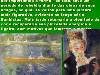 Renoir: impressionista, Renoir nunca deixou de dar importância à forma - de fato, teve um período de rebeldia diante das obras de seus amigos, no qual se voltou para uma pintura mais figurativa, evidente na longa série Banhistas. Mais tarde retomaria a plenitude da cor e recuperaria sua pincelada enérgica e ligeira, com motivos que lembram o mestre  Ingres , por sua beleza e sensualidade .   
