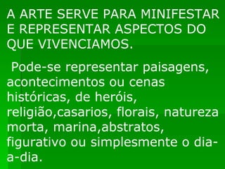 A ARTE SERVE PARA MINIFESTAR E REPRESENTAR ASPECTOS DO QUE VIVENCIAMOS. Pode-se representar paisagens, acontecimentos ou cenas históricas, de heróis, religião,casarios, florais, natureza morta, marina,abstratos, figurativo ou simplesmente o dia-a-dia. 