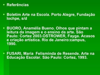 Referências Boletim Arte na Escola. Porto Alegre, Fundação Iochpe, s/d  BUORO, Anamélia Bueno. Olhos que pintam a leitura da imagem e o ensino da arte. São Paulo: Cortez 2003.OSTROWER, Fayga. Acasos e criação artística. Rio de Janeiro:campus, 1990. FUSARI, Maria  Felisminda de Resende. Arte na Educação Escolar. São Paulo: Cortez, 1993. 