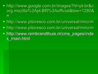 http://www.google.com.br/images?hl=pt-br&client=firefox-a&rls= org.mozilla%3Apt-BR%3Aofficial&biw=1280&bih=610&gbv=2&tbs=isch%3A1&sa=1&q=BOTERO&aq=f&aqi=g10&aql=&oq=&gs_rfai = http://www.pitoresco.com.br/universal/miro/miro.htm http://www.pitoresco.com.br/universal/miro/miro.htm http://www.rembrandthuis.nl/cms_pages/index_main.html 