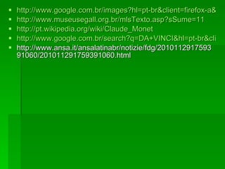 http://www.google.com.br/images?hl=pt-br&client=firefox-a&rls=org.mozilla:pt-BR:official&gbv=2&q=GOYA&um=1&ie=UTF-8&source=univ&ei=Xq__TIjfMoiq8AaQx4SIBw&sa=X&oi=image_result_group&ct=title&resnum=3&ved=0CDwQsAQwAg&biw=1280&bih=610 http://www.museusegall.org.br/mlsTexto.asp?sSume=11 http://pt.wikipedia.org/wiki/Claude_Monet http://www.google.com.br/search?q=DA+VINCI&hl=pt-br&client=firefox-a&sa=G&rls=org.mozilla:pt-BR:official&gbv=2&biw=1280&bih=610&prmd=ivnb&source=univ&tbs=nws:1&tbo=u&ei=DrD_TNffFoH58AaknJS3Dg&oi=news_group&ct=title&resnum=4&ved=0CEUQqAIwAw http://www.ansa.it/ansalatinabr/notizie/fdg/201011291759391060/201011291759391060.html 