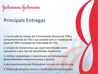 Principais Entregas 1. Construção da relação dos treinamentos técnicos de TPM x comportamentais do TAG e sua conexão com as mudanças de passo do TPM e evolução da maturidade do TAG. 2. Criação de treinamentos que sejam identificados como necessários e que não são identificados atualmente. 3. Unificar metodologia e material para os treinamentos e desenvolvimento comportamentais e técnicos 4. Acompanhamento dos facilitadores técnicos em sala de aula 5. Elaboração de prova técnica e certificação dos participantes. 