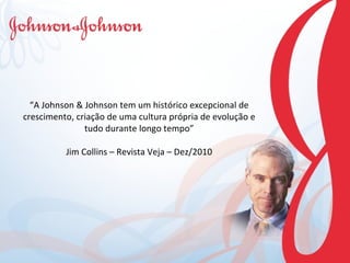 “ A Johnson & Johnson tem um histórico excepcional de crescimento, criação de uma cultura própria de evolução e tudo durante longo tempo” Jim Collins – Revista Veja – Dez/2010 