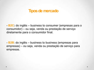 Tipos de mercadoB2C: do inglês – business to consumer (empresas para o consumidor) – ou seja, venda ou prestação de serviço diretamente para o consumidor final.