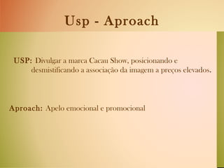 Usp - Aproach USP:  Divulgar a marca Cacau Show, posicionando e  desmistificando a associação da imagem a preços elevados . Aproach:  Apelo emocional e promocional  