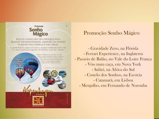 Promoção Sonho Mágico   - Gravidade Zero, na Flórida - Ferrari Experience, na Inglaterra - Passeio de Balão, no Vale do Loire França - Vôo num caça, em Nova York - Safári, na África do Sul - Castelo dos Sonhos, na Escócia - Catamarã, em Lisboa - Mergulho, em Fernando de Noronha 