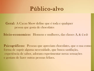 Público-alvo Geral:  A Cacau Show define que é toda e qualquer pessoa que gosta de chocolates   Sócio-economico:  Homens e mulheres, das classes A,  B, C e D   Psicográficos:  Pessoas que apreciam chocolates, que o usa como  forma de suprir alguma necessidade, que busca sastifação, experiência de sabor, adoram experimentar novas sensações e gostam de fazer outras pessoas felizes.  