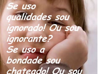Se uso qualidades sou ignorado! Ou sou ignorante?Se uso a bondade sou chateado! Ou sou um chato?