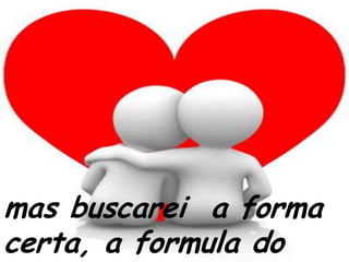 mas buscarei  a forma certa, a formula do amor