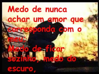 Medo de nunca achar um amor que corresponda com o meu;Medo de ficar sozinho, medo do escuro,