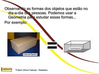Observando as formas dos objetos que estão no dia-a-dia das pessoas. Podemos usar a Geometria para estudar essas formas... Por exemplo: