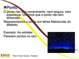 Ponto: O ponto não tem comprimento, nem largura, nem espessura. Dizemos que o ponto não tem dimensão. Representamos o ponto por letras Maiúsculas do alfabeto. Exemplo: As estrelas Parecem pontos no céu.