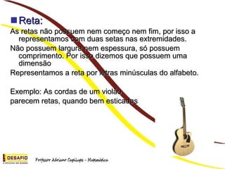 Reta: As retas não possuem nem começo nem fim, por isso a representamos com duas setas nas extremidades. Não possuem largura nem espessura, só possuem comprimento. Por isso dizemos que possuem uma dimensão Representamos a reta por letras minúsculas do alfabeto. Exemplo: As cordas de um violão parecem retas, quando bem esticadas