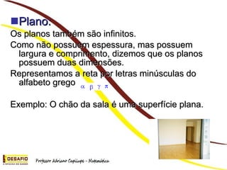 Plano: Os planos também são infinitos. Como não possuem espessura, mas possuem largura e comprimento, dizemos que os planos possuem duas dimensões. Representamos a reta por letras minúsculas do alfabeto grego Exemplo: O chão da sala é uma superfície plana.