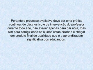 Portanto o processo avaliativo deve ser uma prática continua, de diagnostico e de intervenção do professor durante todo ano, não avaliar apenas para dar nota, mas sim para corrigir onde os alunos estão errando e chegar em produto final de qualidade que é a aprendizagem significativa dos educandos.   