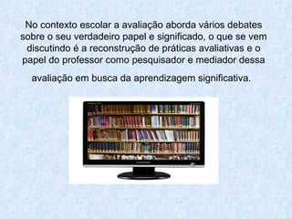 No contexto escolar a avaliação aborda vários debates sobre o seu verdadeiro papel e significado, o que se vem discutindo é a reconstrução de práticas avaliativas e o papel do professor como pesquisador e mediador dessa avaliação em busca da aprendizagem significativa.   