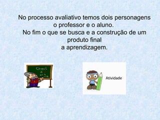 No processo avaliativo temos dois personagens o professor e o aluno.  No fim o que se busca e a construção de um produto final a aprendizagem. 