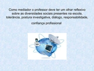 Como mediador o professor deve ter um olhar reflexivo sobre as diversidades sociais presentes na escola, tolerância, postura investigativa, diálogo, responsabilidade, confiança profissional   