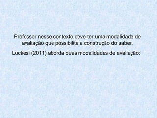 Professor nesse contexto deve ter uma modalidade de avaliação que possibilite a construção do saber, Luckesi (2011) aborda duas modalidades de avaliação:   