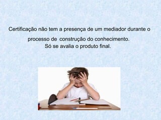 Certificação não tem a presença de um mediador durante o processo de   construção do conhecimento.  Só se avalia o produto final.  