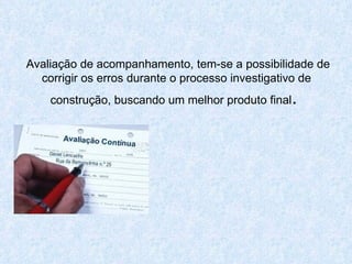 Avaliação de acompanhamento, tem-se a possibilidade de corrigir os erros durante o processo investigativo de construção, buscando um melhor produto final .  
