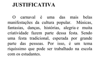 JUSTIFICATIVA O carnaval é uma das mais belas manifestações da cultura popular.  Músicas, fantasias, danças, histórias, alegria e muita criatividade fazem parte dessa festa. Sendo uma festa tradicional, esperada por grande parte das pessoas. Por isso, é um tema riquíssimo que pode ser trabalhado na escola com os estudantes. 