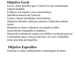 Objetivo Geral Levar o aluno perceber que o Carnaval é uma manifestação cultural mundial; Conhecer sua origem e suas características; Identificar músicas de Carnaval; Cantar e dançar marchinhas carnavalescas; Organizar fantasias, máscaras, perucas e tintas para pintura facial; Despertar no aluno o interesse em relação às folias carnavalescas resgatando as tradições. Desenvolver atitude de respeito aos foliões e as demais pessoas. Conscientizar que o carnaval não deve ser visto e entendido como uma festa pornográfica. Objetivo Específico Propiciar ao aluno conhecimento e participação da  maior  