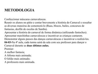 METODOLOGIA Confeccionar máscaras carnavalescas. Reunir os alunos no pátio e contar brevemente a história do Carnaval e ressaltar as diversas maneiras de comemorá-lo (Ruas, blocos, bailes, concursos de fantasias, desfile de escolas de Samba). Apresentar a história do carnaval de forma dinâmica (utilizando fantoches). Apresentar marchinhas carnavalescas e incentivar as crianças cantarem. Demonstrar alguns passos das danças carnavalescas e incentivar a realizá-los. 04-03- Na 4ª aula, cada turma sairá da sala com seu professor para dançar o Carnaval durante as  duas   últimas aulas. Premiar: A melhor fantasia; A foliona mais animada; O folião mais animado; A professora mais animada. 