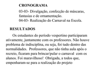 CRONOGRAMA  03-03- Divulgação, confecção de máscaras, fantasias e de ornamentação. 04-03- Realização do Carnaval na Escola. RESULTADOS  Os estudantes do período vespertino participaram ativamente, juntamente com os professores. Não houve problema de indisciplina, ou seja, foi tudo dentro das normalidades.  Professores, que não tinha aula após o recreio, ficaram para brincar/pular o carnaval  com os alunos. Foi maravilhoso!  Obrigada, a todos que, empenharam-se para a realização do projeto 