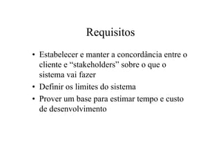 Requisitos
• Estabelecer e manter a concordância entre o
  cliente e “stakeholders” sobre o que o
  sistema vai fazer
• Definir os limites do sistema
• Prover um base para estimar tempo e custo
  de desenvolvimento
 