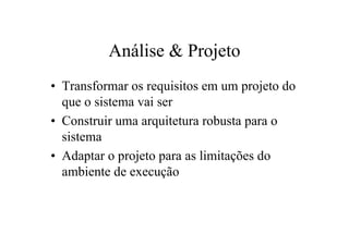 Análise & Projeto
• Transformar os requisitos em um projeto do
  que o sistema vai ser
• Construir uma arquitetura robusta para o
  sistema
• Adaptar o projeto para as limitações do
  ambiente de execução
 