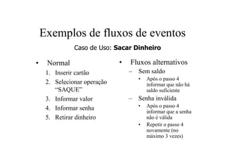 Exemplos de fluxos de eventos
               Caso de Uso: Sacar Dinheiro

•    Normal                   •   Fluxos alternativos
     1. Inserir cartão            – Sem saldo
                                     •   Após o passo 4
     2. Selecionar operação              informar que não há
        “SAQUE”                          saldo suficiente
     3. Informar valor            – Senha inválida
     4. Informar senha               •   Após o passo 4
                                         informar que a senha
     5. Retirar dinheiro                 não é válida
                                     •   Repetir o passo 4
                                         novamente (no
                                         máximo 3 vezes)
 