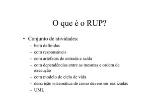 O que é o RUP?
• Conjunto de atividades:
   – bem definidas
   – com responsáveis
   – com artefatos de entrada e saída
   – com dependências entre as mesmas e ordem de
     execução
   – com modelo de ciclo de vida
   – descrição sistemática de como devem ser realizadas
   – UML
 