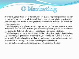 O MarketingMarketing digital são ações de comunicação que as empresas podem se utilizar por meio da Internet e da telefonia celular e outros meios digitais para divulgar e comercializar seus produtos, conquistar novos clientes e melhorar a sua rede de relacionamentos.O Marketing digital engloba a prática de promover produtos ou serviços através da utilização de canais de distribuição eletronicos para chegar aos consumidores rapidamente, de forma relevante, personalizada e com mais eficiência.O Marketing digital traduz-se em ações de Marketing (Estratégicas, Económias e Operacionais) adaptadas aos meios digitais, de forma a obter, nestes canais, a mesma eficiência e eficácia do Marketing tradicional e em simultâneo potenciar os efeitos do marketing tradicional. Na sua operacionalização são, normalmente, utilizados canais, meios e ferramentas digitais.