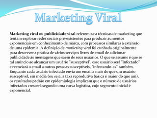 Marketing ViralMarketing viral ou publicidade viral referem-se a técnicas de marketing que tentam explorar redes sociais pré-existentes para produzir aumentos exponenciais em conhecimento de marca, com processos similares à extensão de uma epidemia. A definição de marketing viral foi cunhada originalmente para descrever a prática de vários serviços livres de email de adicionar publicidade às mensagens que saem de seus usuários. O que se assume é que se tal anúncio ao alcançar um usuário "susceptível", esse usuário será "infectado" e reenviará o email a outras pessoas susceptíveis, "infectando-as" também. Enquanto cada usuário infectado envia um email a mais do que um usuário susceptível, em média (ou seja, a taxa reprodutiva básica é maior do que um), os resultados padrão em epidemiologia implicam que o número de usuários infectados crescerá segundo uma curva logística, cujo segmento inicial é exponencial.