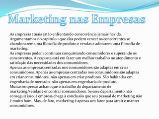 Marketing nas EmpresasAs empresas atuais estão enfrentando concorrência jamais havida. Argumentamos no capitulo 1 que elas podem vencer os concorrentes se abandonarem uma filosofia de produto e vendas e adotarem uma filosofia de marketing. As empresas podem continuar conquistando consumidores e superando os concorrentes. A resposta está em fazer um melhor trabalho no atendimento e satisfação das necessidades dos consumidores. Apenas as empresas centradas nos consumidores são adaptas em criar consumidores. Apenas as empresas centradas nos consumidores são adaptas em criar consumidores, não apenas em criar produtos. São habitadas em engenharia de mercado, não apenas em engenharia de produto.Muitas empresas acham que o trabalho do departamento de marketing/vendas é encontrar consumidores. Se esse departamento não conseguir isso, a empresa chega à conclusão que seu pessoal de marketing não é muito bom. Mas, de fato, marketing é apenas um fator para atrair e manter consumidores. 