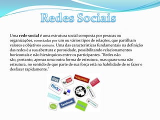 Redes SociaisUma rede social é uma estrutura social composta por pessoas ou organizações, conectadaspor um ou vários tipos de relações, que partilham valores e objetivos comuns. Uma das características fundamentais na definição das redes é a sua abertura e porosidade, possibilitando relacionamentos horizontais e não hierárquicos entre os participantes. "Redes não são, portanto, apenas uma outra forma de estrutura, mas quase uma não estrutura, no sentido de que parte de sua força está na habilidade de se fazer e desfazer rapidamente." 