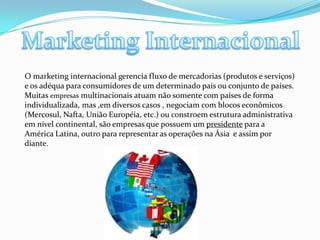 Marketing InternacionalO marketing internacional gerencia fluxo de mercadorias (produtos e serviços) e os adéqua para consumidores de um determinado país ou conjunto de países. Muitas empresas multinacionais atuam não somente com países de forma individualizada, mas ,em diversos casos , negociam com blocos econômicos (Mercosul, Nafta, União Européia, etc.) ou constroem estrutura administrativa em nível continental, são empresas que possuem um presidente para a América Latina, outro para representar as operações na Ásia  e assim por diante.