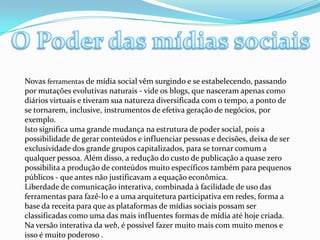 O Poder das mídias sociaisNovas ferramentas de mídia social vêm surgindo e se estabelecendo, passando por mutações evolutivas naturais - vide os blogs, que nasceram apenas como diários virtuais e tiveram sua natureza diversificada com o tempo, a ponto de se tornarem, inclusive, instrumentos de efetiva geração de negócios, por exemplo.Isto significa uma grande mudança na estrutura de poder social, pois a possibilidade de gerar conteúdos e influenciar pessoas e decisões, deixa de ser exclusividade dos grande grupos capitalizados, para se tornar comum a qualquer pessoa. Além disso, a redução do custo de publicação a quase zero possibilita a produção de conteúdos muito específicos também para pequenos públicos - que antes não justificavam a equação econômica.Liberdade de comunicação interativa, combinada à facilidade de uso das ferramentas para fazê-lo e a uma arquitetura participativa em redes, forma a base da receita para que as plataformas de mídias sociais possam ser classificadas como uma das mais influentes formas de mídia até hoje criada. Na versão interativa da web, é possível fazer muito mais com muito menos e isso é muito poderoso .