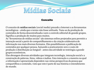 Mídias SociaisConceitoO conceito de mídias sociais (social media) precede a Internet e as ferramentas tecnológicas - ainda que o termo não fosse utilizado. Trata-se da produção de conteúdos de forma descentralizada e sem o controle editorial de grande grupos. Significa a produção de muitos para muitos.As "ferramentas de mídias sociais" são sistemas online projetados para permitir a interação social a partir do compartilhamento e da criação colaborativa de informação nos mais diversos formatos. Eles possibilitaram a publicação de conteúdos por qualquer pessoa, baixando a praticamente zero o custo de produção e distribuição ao longtail - antes esta atividade se restringia a grande grupos econômicos.Elas abrangem diversas atividades que integram tecnologia, interação social e a construção de palavras, fotos, vídeos e áudios. Esta interação e a maneira na qual a informação é apresentada dependem nas várias perspectivas da pessoa que compartilhou o conteúdo, visto que este é parte de sua história e entendimento de mundo.