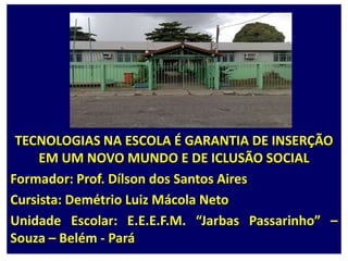 TECNOLOGIAS NA ESCOLA É GARANTIA DE INSERÇÃO EM UM NOVO MUNDO E DE ICLUSÃO SOCIALFormador: Prof. Dílson dos Santos AiresCursista: Demétrio Luiz Mácola NetoUnidade Escolar: E.E.E.F.M. “Jarbas Passarinho” – Souza – Belém - Pará