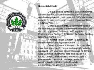 Sustentabilidade

         O novo edifício também é único em termos
ambientais. Foi construído utilizando 85 % de aço
reciclado e projetado para consumir 26% menos de
energia do que o consumo mínimo regulamentado
em Nova York.
         Consequentemente, é o primeiro edifício
de escritórios da cidade que recebeu a medalha de
ouro do programa Leadership in Energy and
Environmental Design (LEED) do US Green Building
Council, em 2006.
         A Hearst Tower também foi distinguida
com o International Highrise Award.
         Como empresa, a Hearst coloca um alto
valor sobre o conceito de um ambiente de trabalho
saudável - um fator que ele acredita que se tornará
cada vez mais importante para sua equipe no
futuro. De fato, a experiência de Hearst com o
processo de construção verde pode anunciar a
construção de edifícios mais difundida
ambientalmente sensíveis da cidade.
 