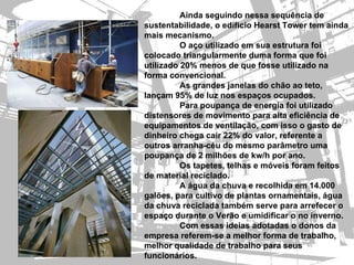 Ainda seguindo nessa sequência de
sustentabilidade, o edíficio Hearst Tower tem ainda
mais mecanismo.
          O aço utilizado em sua estrutura foi
colocado triangularmente duma forma que foi
utilizado 20% menos de que fosse utilizado na
forma convencional.
          As grandes janelas do chão ao teto,
lançam 95% de luz nos espaços ocupados.
          Para poupança de energia foi utilizado
distensores de movimento para alta eficiência de
equipamentos de ventilação, com isso o gasto de
dinheiro chega cair 22% do valor, referente a
outros arranha-céu do mesmo parâmetro uma
poupança de 2 milhões de kw/h por ano.
          Os tapetes, telhas e móveis foram feitos
de material reciclado.
          A água da chuva e recolhida em 14.000
galões, para cultivo de plantas ornamentais, água
da chuva reciclada também serve para arrefecer o
espaço durante o Verão e umidificar o no inverno.
          Com essas ideias adotadas o donos da
empresa referem-se a melhor forma de trabalho,
melhor qualidade de trabalho para seus
funcionários.
 