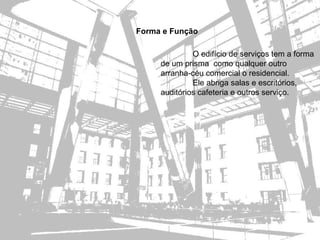 Forma e Função

              O edifício de serviços tem a forma
     de um prisma como qualquer outro
     arranha-céu comercial o residencial.
              Ele abriga salas e escritórios,
     auditórios cafeteria e outros serviço.
 