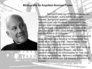 Bibliografia do Arquiteto Normam Foster


                     Norman Foster em 1º/06/1935nasceu na
           região de Stockport, numa família de origem
           humilde. Sempre se destacou como um aluno
           aplicado e por seu excelente desempenho nas
           escolas onde estudou e desde cedo demonstrou
           certo interesse pela arquitetura, principalmente
           pelas obras de Frank Lloyd Wrigth, Ludwig Mies
           van der Rohe e Le Corbusier.
                     Mas teve de abandonar os estudos aos 16
           anos de idade para trabalhar no Manchester City
           antes de se alistar na RAF. Depois disso, Foster
           estudou arquitetura da Universidade de
           Manchester, graduando-se em 1961. Mais tarde se
           tornou amigo de Richard Rogers, seu futuro
           parceiro comercial, na Universidade de Yale onde
           concluiu seu mestrado. Retornou ao Reino Unido
           em 1962 e se tornou um dos maiores arquitetos da
           Europa.
 