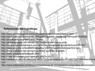 Referencias Bibliográficas:
http://www.johnlewisglass.com/cast-glass-projects/hearst/hearst.html
http://www.constructalia.com/br_BR/gallery/galeria_detalle.jsp?idProyec=3545552
http://pt.wikipedia.org/wiki/Torre_Hearst
http://planetagadget.com/2009/07/27/hearst-tower-nueva-york/
http://www.popularmechanics.com/technology/engineering/architecture/2591931
http://www.arq.ufsc.br/arq5661/trabalhos_2007-1/sustentabilidade/hh2.htm
http://www.metalica.com.br/norman-foster-perfil-do-arquiteto
http://www.arquidepel.blogspot.com/
http://www.foroxerbar.com/viewtopic.php?t=5537
http://arktetonix.com.br/index.php/2010/12/02/ark-inspiration-67-%E2%80%93-hearst-towe
nyc/
http://www.belasartes.br/chocolatedigital/dicas-de-atividades/documentario-de-norman-fos
 