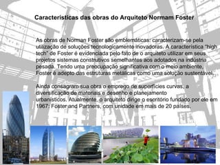 Características das obras do Arquiteto Normam Foster


As obras de Norman Foster são emblemáticas: caracterizam-se pela
utilização de soluções tecnologicamente inovadoras. A característica “high
tech” de Foster é evidenciada pelo fato de o arquiteto utilizar em seus
projetos sistemas construtivos semelhantes aos adotados na indústria
pesada. Tendo uma preocupação significativa com o meio ambiente,
Foster é adepto das estruturas metálicas como uma solução sustentável.

Ainda consagram sua obra o emprego de superfícies curvas, a
diversificação de materiais e desenho e planejamento
urbanísticos. Atualmente, o arquiteto dirige o escritório fundado por ele em
1967: Foster and Partners, com unidade em mais de 20 países.
 