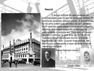 Hearst

           O antigo edifício de seis andares foi
encomendado pelo fundar da empresa William R.
Hearst ao arquiteto Joseph Urban. A encomenda
foi de uma construção art déco de seis andares
na 8ª avenida, para alojar a sede do seu império
editorial. A primeira etapa da construção foi
parcialmente concluída em 1928 com um custo
de U$$ 2 milhões e uma área de 3.716,12 m²,
mas teve de ser paralisada devido à Grande
Depressão de 1929. Quando ficou pronta, ele
previu que a obra seria a base de uma torre de
referência no local.
            William Randolph Hearst




                       Joseph Urban
 