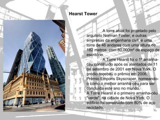 Hearst Tower


                  A torre atual foi projetado pelo
       arquiteto Norman Foster, e outras
       empresas da engenharia civil, é uma
       torre de 46 andares com uma altura de
       182 metros, com 80.000m² de espaço de
       escritório.
                  A Torre Hearst foi o 1º arranha-
       céu construído após os atentados de 11
       de setembro de 2001 em Nova York. O
       prédio recebeu o prêmio em 2006,
       Prêmio Emporis Skyscraper, nomeando-
       o como o melhor arranha-céu para ser
       concluída este ano no mundo.
       A Torre Hearst é o primeiro arranha-céu
       "verde", na cidade de Nova York. O
       edifício foi construído com 80% de aço
       reciclado.
 