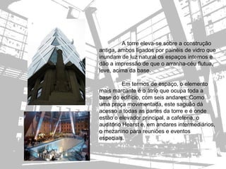 A torre eleva-se sobre a construção
antiga, ambos ligados por painéis de vidro que
inundam de luz natural os espaços internos e
dão a impressão de que o arranha-céu flutua,
leve, acima da base.

          Em termos de espaço, o elemento
mais marcante é o átrio que ocupa toda a
base do edifício, com seis andares. Como
uma praça movimentada, este saguão dá
acesso a todas as partes da torre e é onde
estão o elevador principal, a cafeteria, o
auditório Hearst e, em andares intermediários,
o mezanino para reuniões e eventos
especiais.
 
